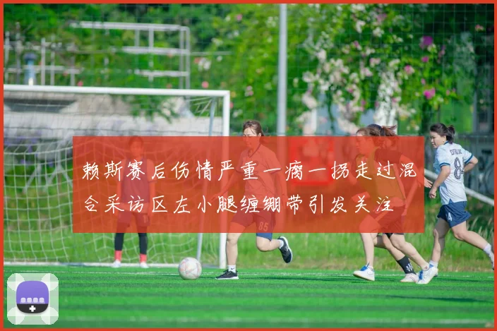 赖斯赛后伤情严重一瘸一拐走过混合采访区左小腿缠绷带引发关注