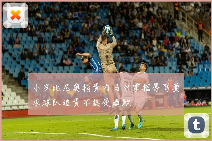 小罗比尼奥指责内马尔掌掴辱骂要求球队追责不接受道歉
