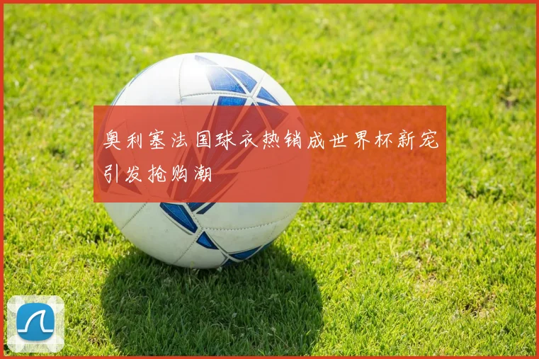 奥利塞法国球衣热销成世界杯新宠引发抢购潮