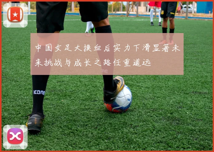 中国女足大换血后实力下滑显著未来挑战与成长之路任重道远
