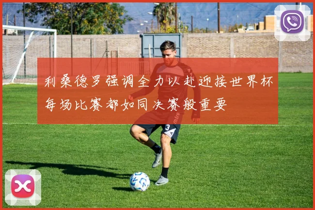 利桑德罗强调全力以赴迎接世界杯每场比赛都如同决赛般重要