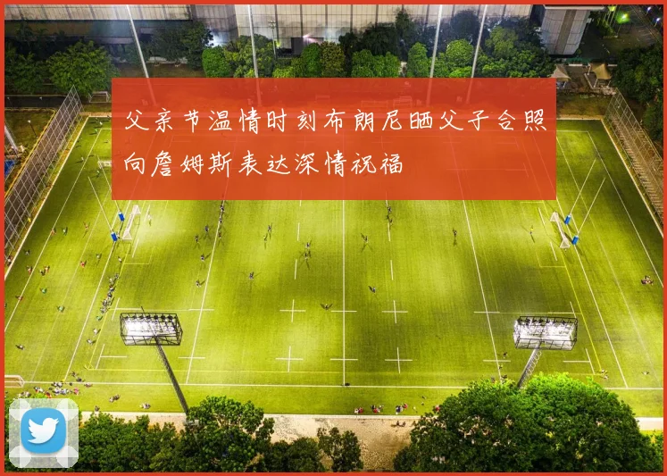 父亲节温情时刻布朗尼晒父子合照向詹姆斯表达深情祝福