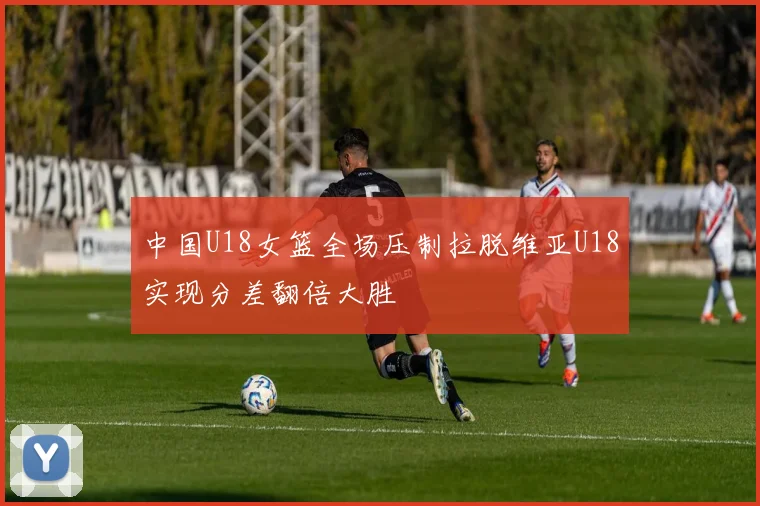 中国U18女篮全场压制拉脱维亚U18实现分差翻倍大胜