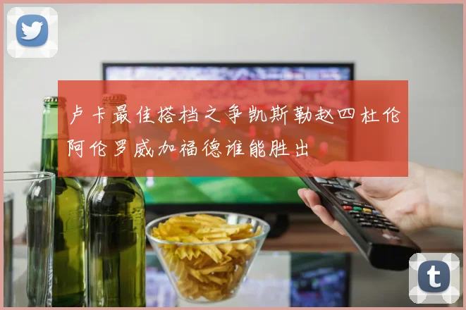 卢卡最佳搭档之争凯斯勒赵四杜伦阿伦罗威加福德谁能胜出
