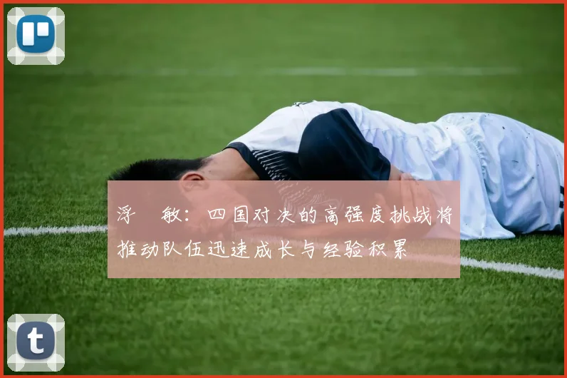 浮嶋敏：四国对决的高强度挑战将推动队伍迅速成长与经验积累